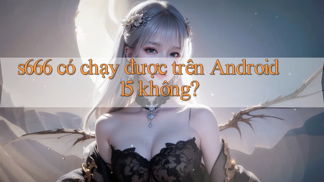 s666 có chạy được trên Android 15 không?
