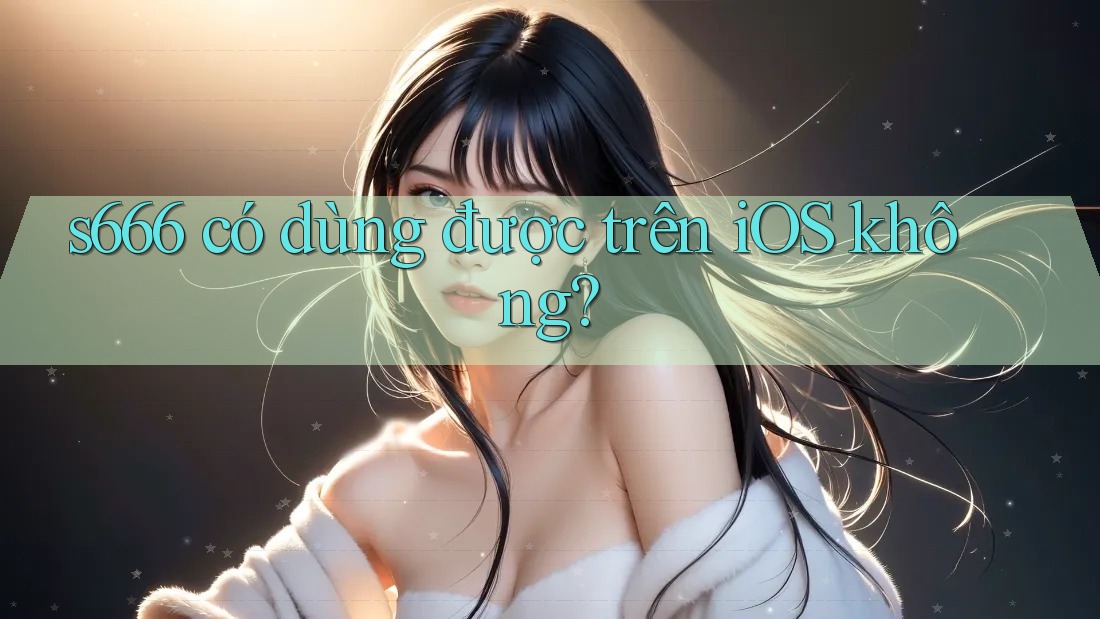 s666 có dùng được trên iOS không? s666 có dùng được trên iOS không?