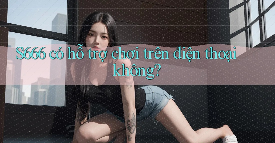 S666 có hỗ trợ chơi trên điện thoại không? S666 có hỗ trợ chơi trên điện thoại không?