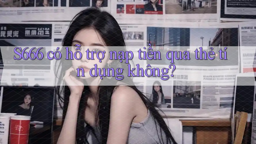 S666 có hỗ trợ nạp tiền qua thẻ tín dụng không?