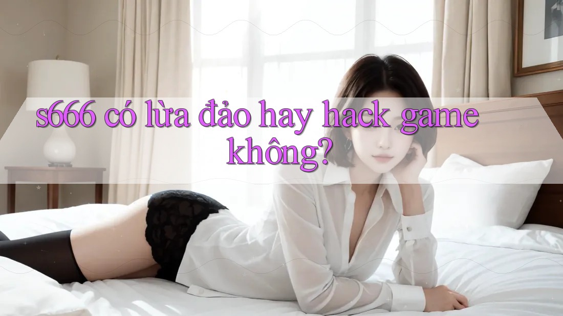 s666 có lừa đảo hay hack game không?