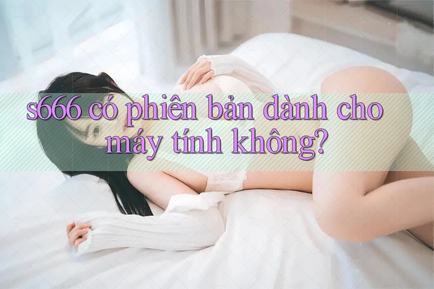 s666 có phiên bản dành cho máy tính không? s666 có phiên bản dành cho máy tính không?