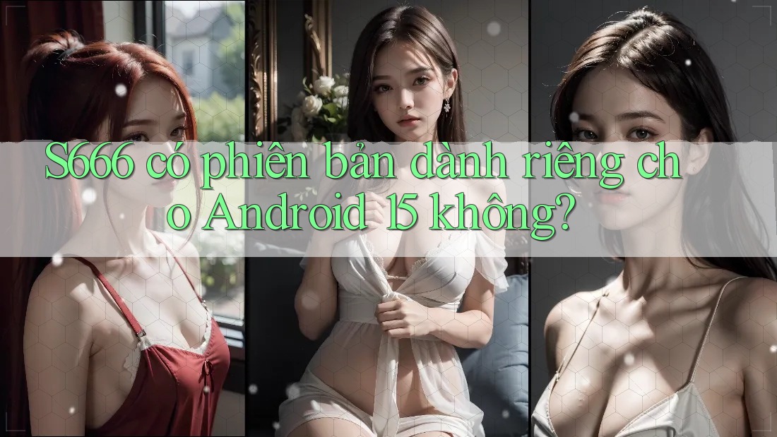 S666 có phiên bản dành riêng cho Android 15 không? S666 có phiên bản dành riêng cho Android 15 không?