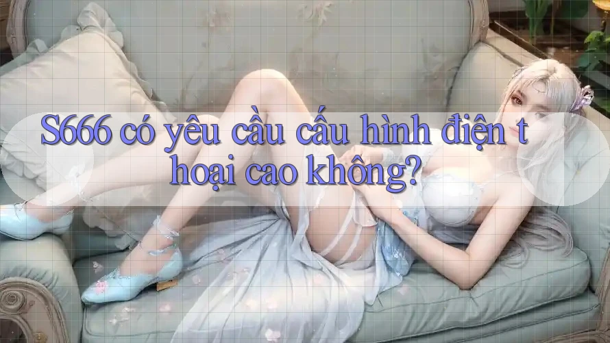 S666 có yêu cầu cấu hình điện thoại cao không?