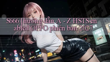 S666 hướng dẫn A   Z HSTS enabled OPPO phiên bản 2027