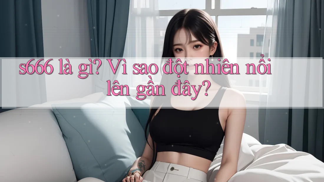s666 là gì? Vì sao đột nhiên nổi lên gần đây?