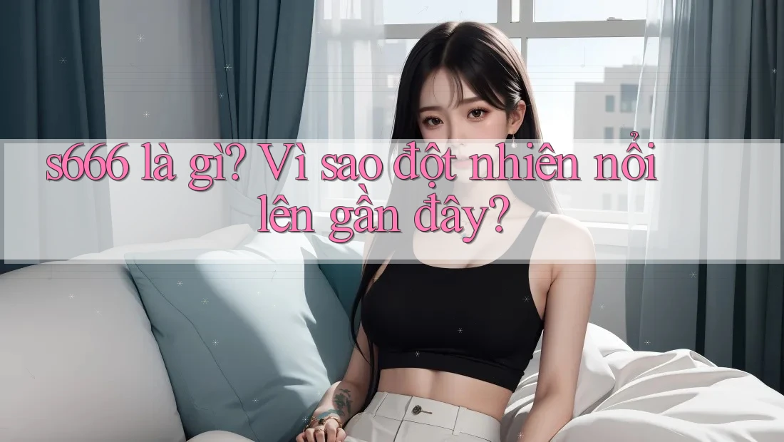 s666 là gì? Vì sao đột nhiên nổi lên gần đây? s666 là gì? Vì sao đột nhiên nổi lên gần đây?
