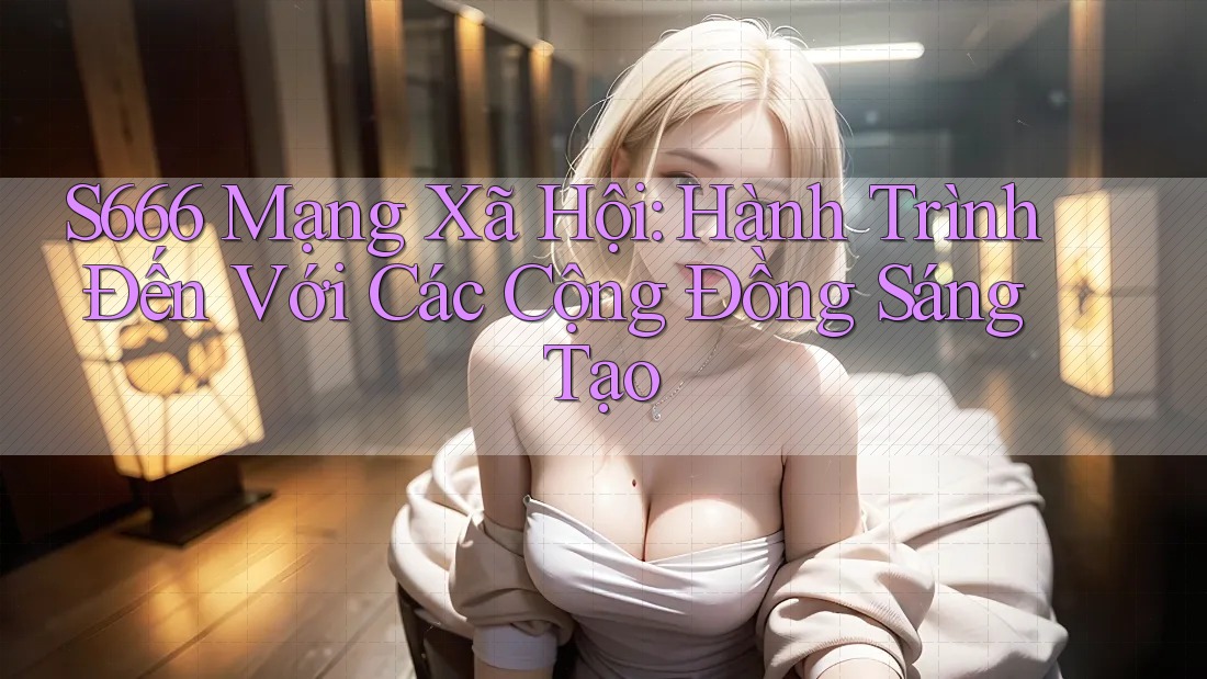 S666 Mạng Xã Hội: Hành Trình Đến Với Các Cộng Đồng Sáng Tạo