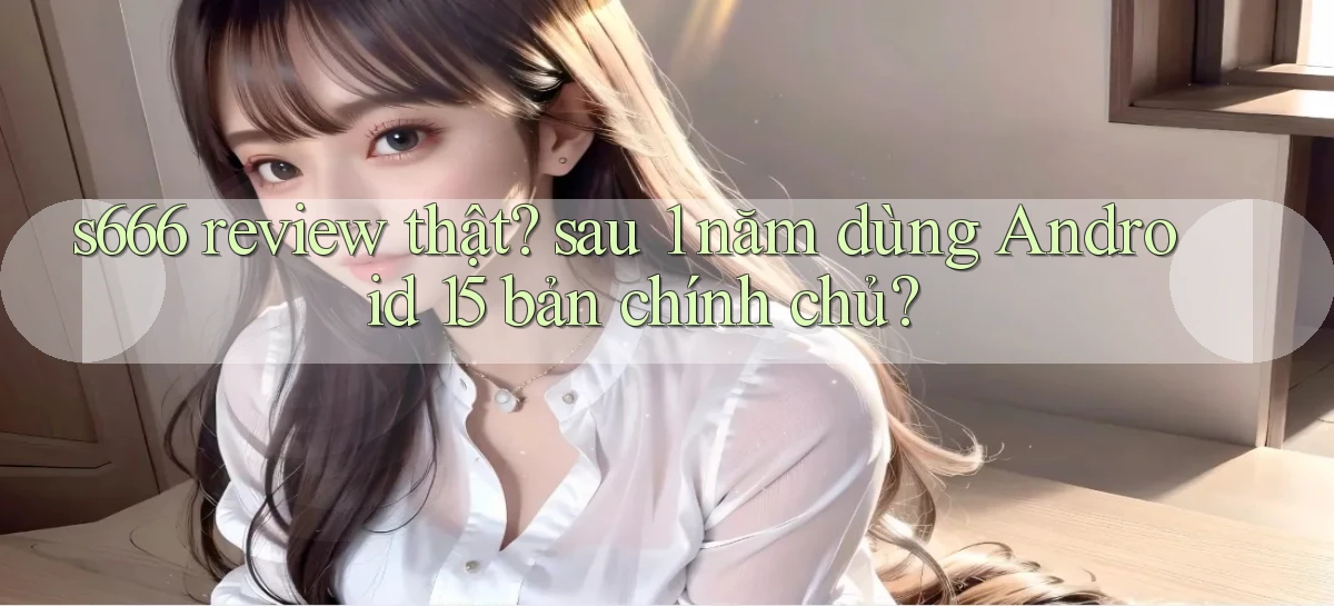 s666 review thật sau 1 năm dùng Android 15 bản chính chủ
