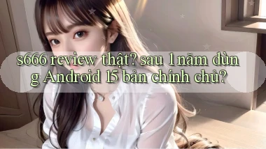 s666 review thật sau 1 năm dùng Android 15 bản chính chủ