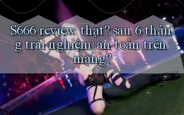 S666 review thật sau 6 tháng trải nghiệm an toàn trên mạng