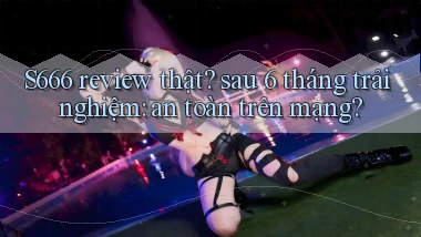 S666 review thật sau 6 tháng trải nghiệm an toàn trên mạng