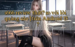 s666 review thật so với lời quảng cáo trên Android 15