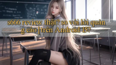 s666 review thật so với lời quảng cáo trên Android 15
