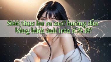 S666 thực hư ra sao hướng dẫn bằng hình ảnh trên iOS 18