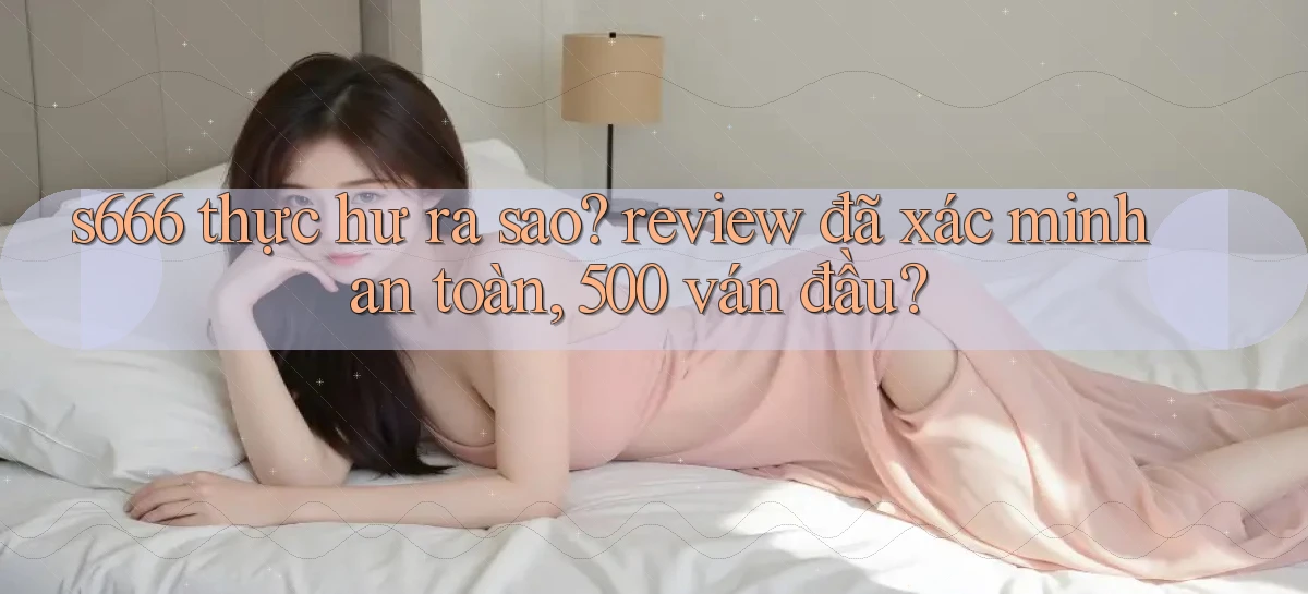s666 thực hư ra sao review đã xác minh an toàn, 500 ván đầu
