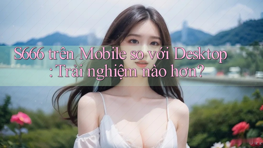 S666 trên Mobile so với Desktop: Trải nghiệm nào hơn?