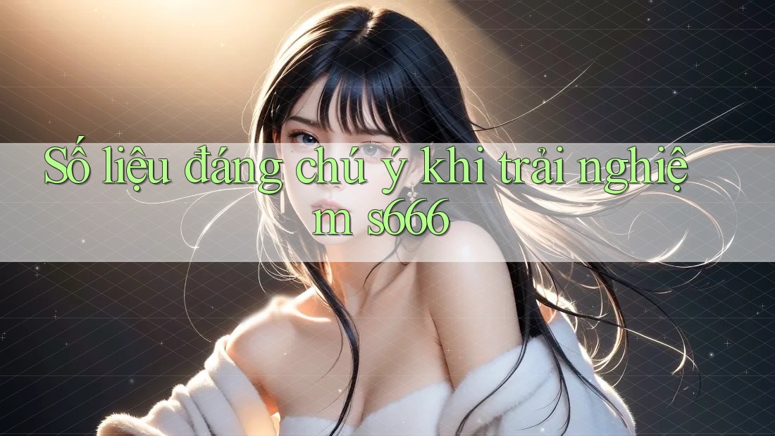 Số liệu đáng chú ý khi trải nghiệm s666 Số liệu đáng chú ý khi trải nghiệm s666