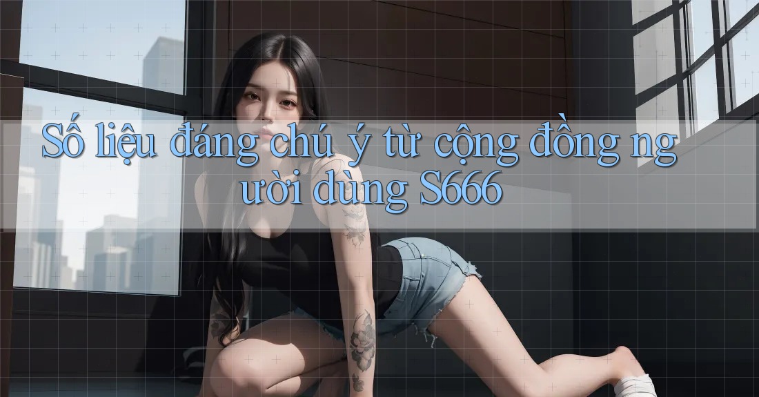 Số liệu đáng chú ý từ cộng đồng người dùng s666