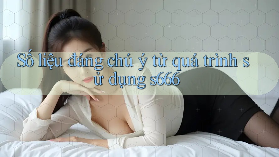 Số liệu đáng chú ý từ quá trình sử dụng s666