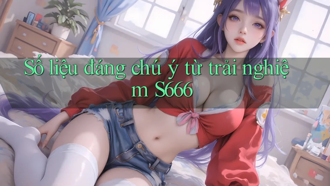 Số liệu đáng chú ý từ trải nghiệm S666 Số liệu đáng chú ý từ trải nghiệm S666
