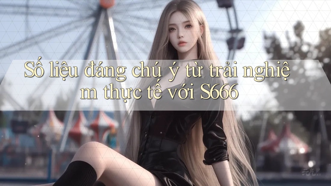 Số liệu đáng chú ý từ trải nghiệm thực tế với s666