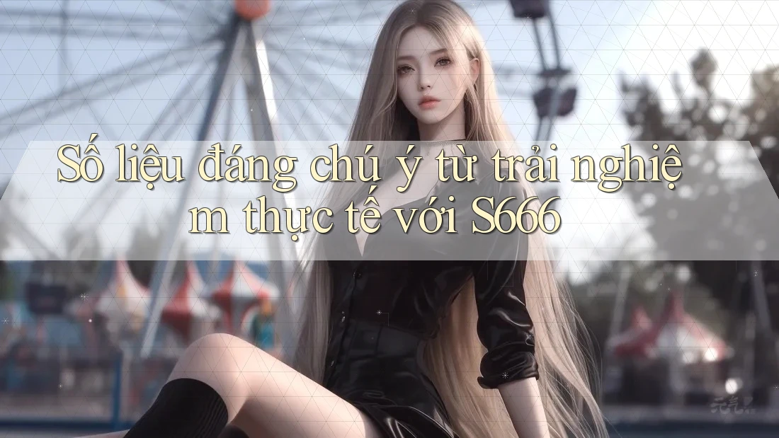 Số liệu đáng chú ý từ trải nghiệm thực tế với S666