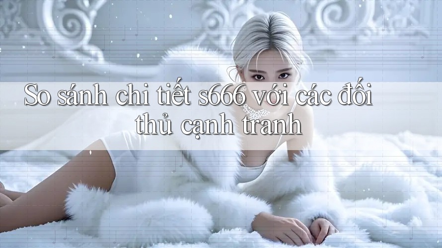So sánh chi tiết s666 với các đối thủ cạnh tranh