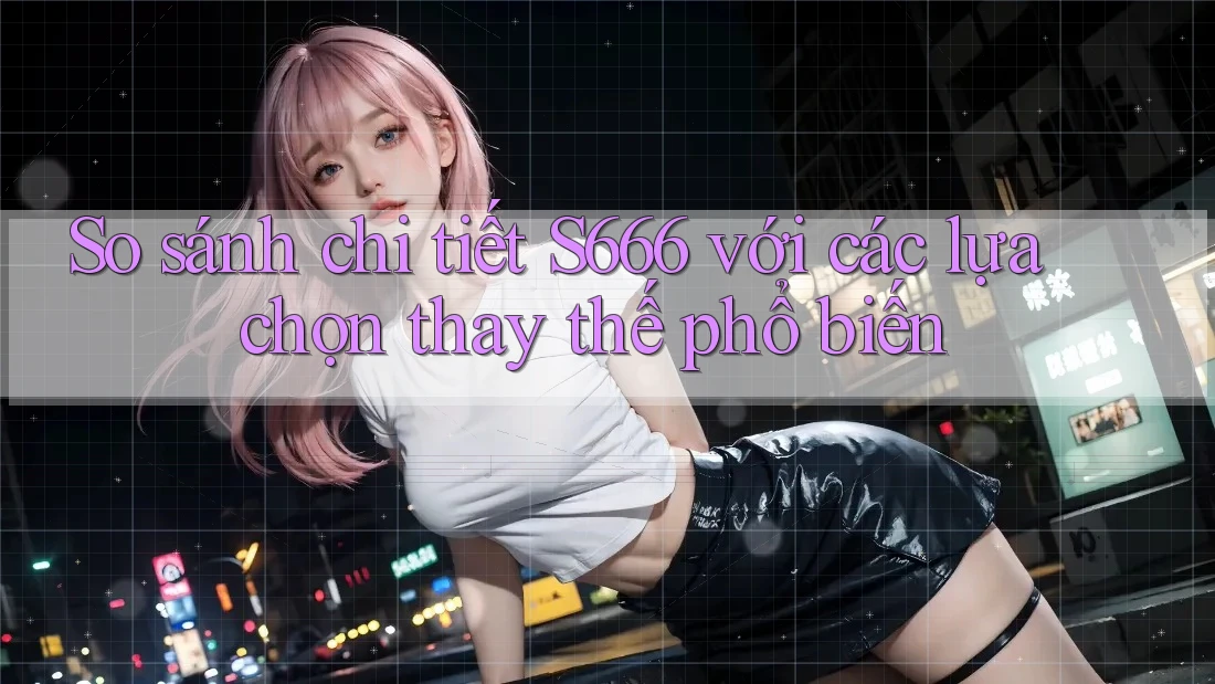 So sánh chi tiết S666 với các lựa chọn thay thế phổ biến