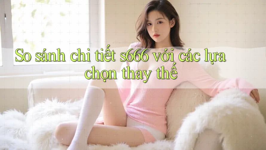 So sánh chi tiết s666 với các lựa chọn thay thế So sánh chi tiết s666 với các lựa chọn thay thế
