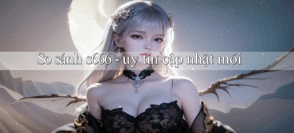 So sánh s666   uy tín cập nhật mới
