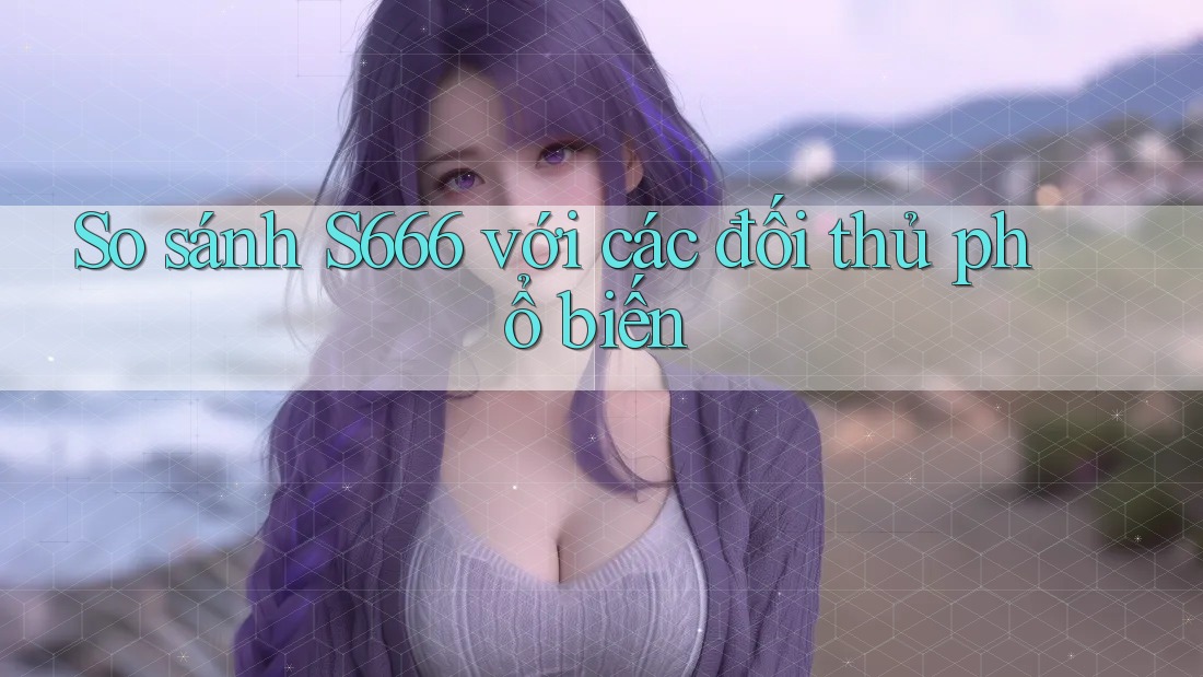 So sánh S666 với các đối thủ phổ biến So sánh S666 với các đối thủ phổ biến