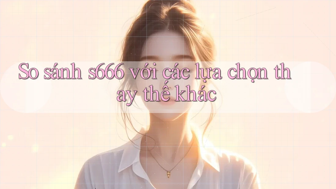 So sánh s666 với các lựa chọn thay thế khác
