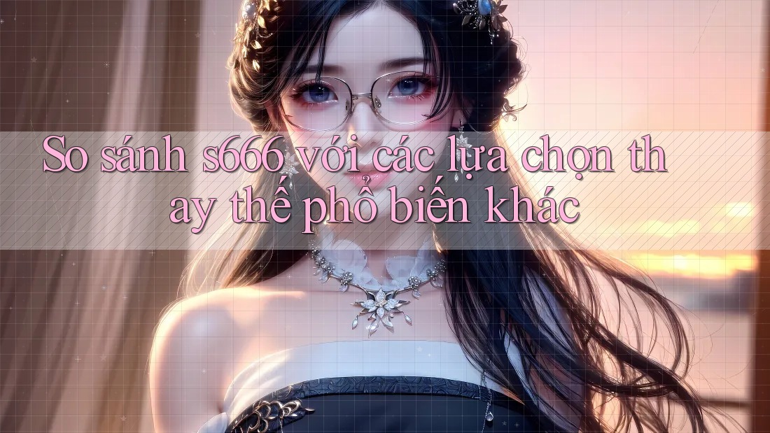 So sánh s666 với các lựa chọn thay thế phổ biến khác