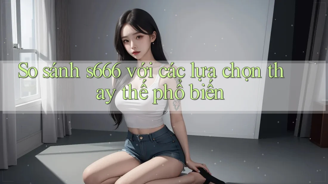 So sánh s666 với các lựa chọn thay thế phổ biến So sánh s666 với các lựa chọn thay thế phổ biến