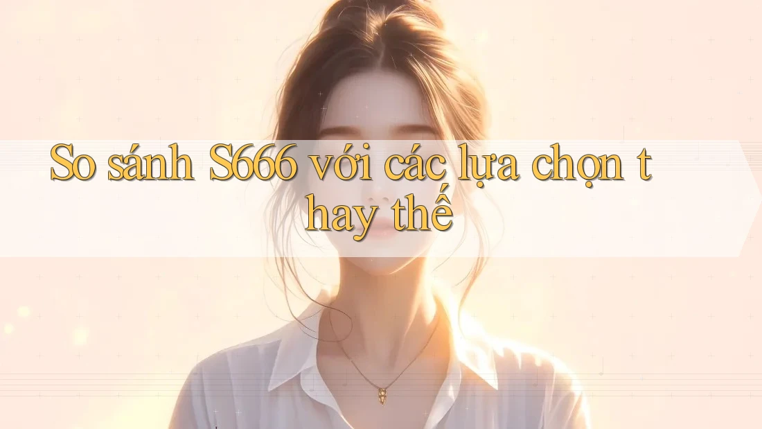 So sánh s666 với các lựa chọn thay thế