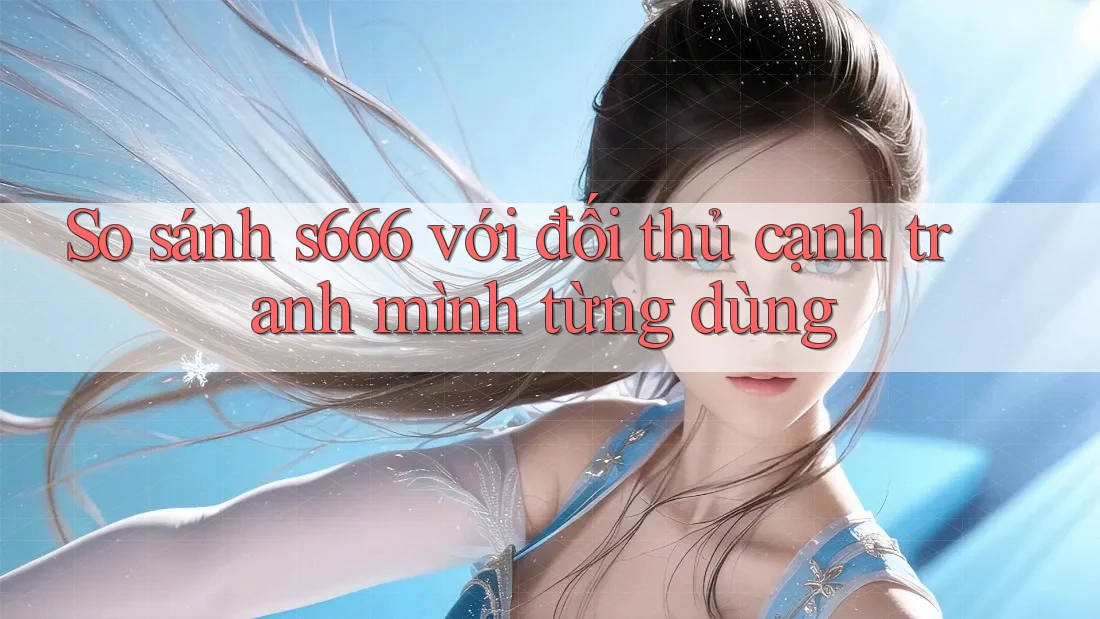 So sánh s666 với đối thủ cạnh tranh mình từng dùng So sánh s666 với đối thủ cạnh tranh mình từng dùng