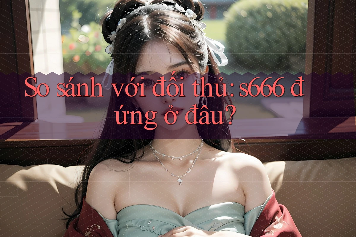 So sánh với đối thủ – S666 đứng ở đâu? So sánh với đối thủ – S666 đứng ở đâu?