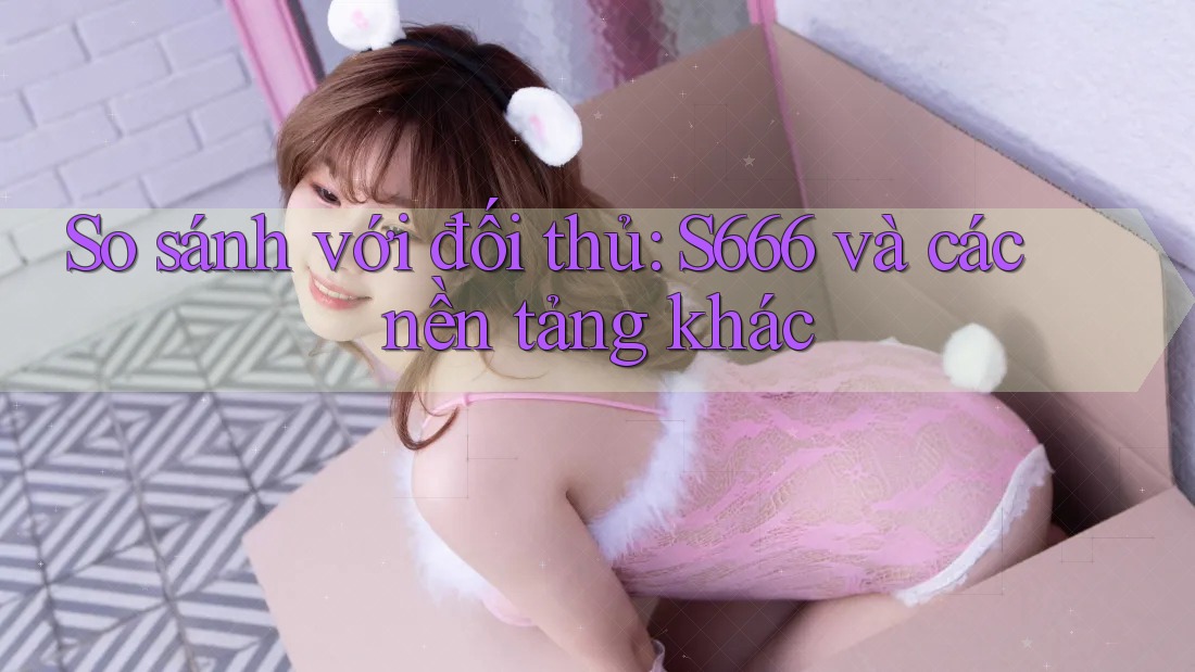 So sánh với đối thủ: S666 và các nền tảng khác So sánh với đối thủ: S666 và các nền tảng khác