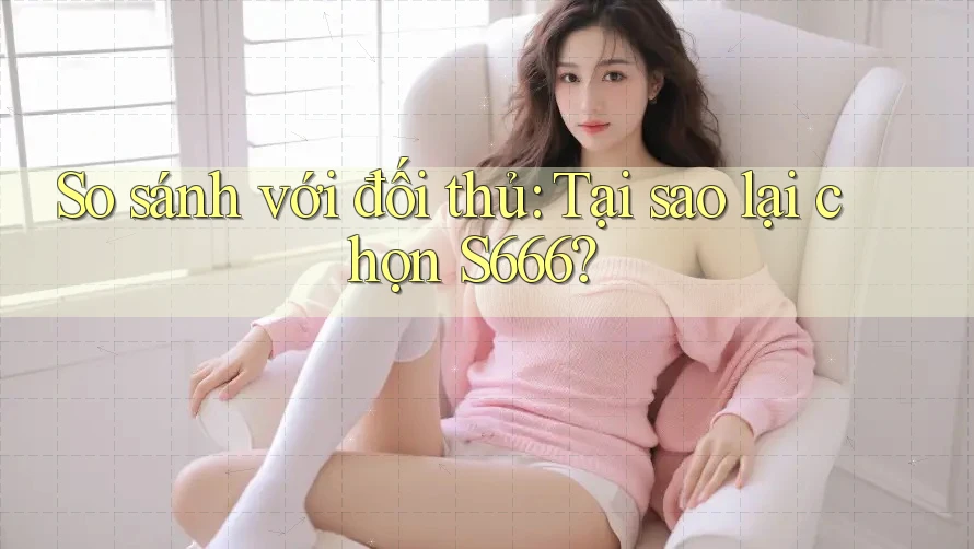 So sánh với đối thủ: Tại sao lại chọn S666? So sánh với đối thủ: Tại sao lại chọn S666?