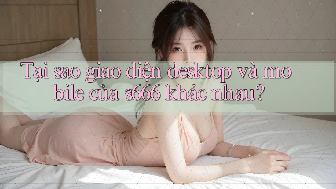 Tại sao giao diện desktop và mobile của s666 khác nhau? Tại sao giao diện desktop và mobile của s666 khác nhau?