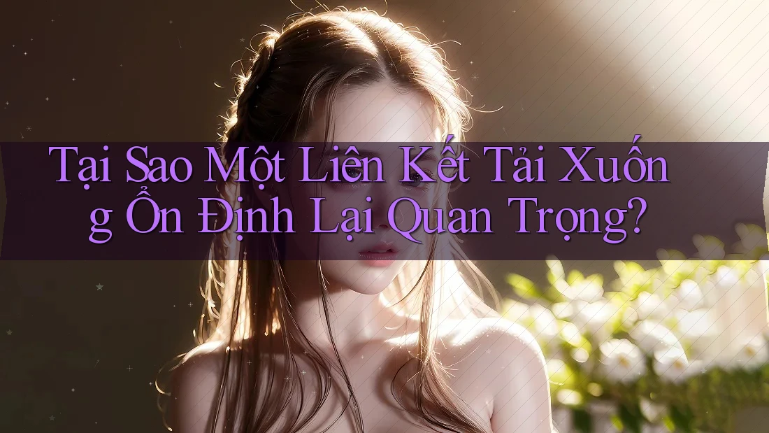 Tại Sao Một Liên Kết Tải Xuống Ổn Định Lại Quan Trọng?