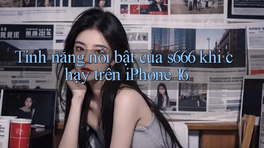 Tính năng nổi bật của s666 khi chạy trên iPhone 16 Tính năng nổi bật của s666 khi chạy trên iPhone 16