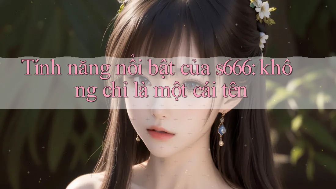 Tính năng nổi bật của s666: không chỉ là một cái tên