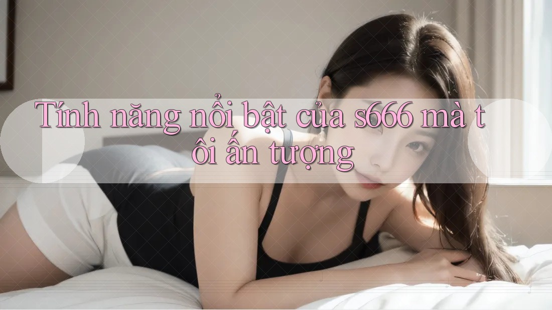 Tính năng nổi bật của s666 mà tôi ấn tượng