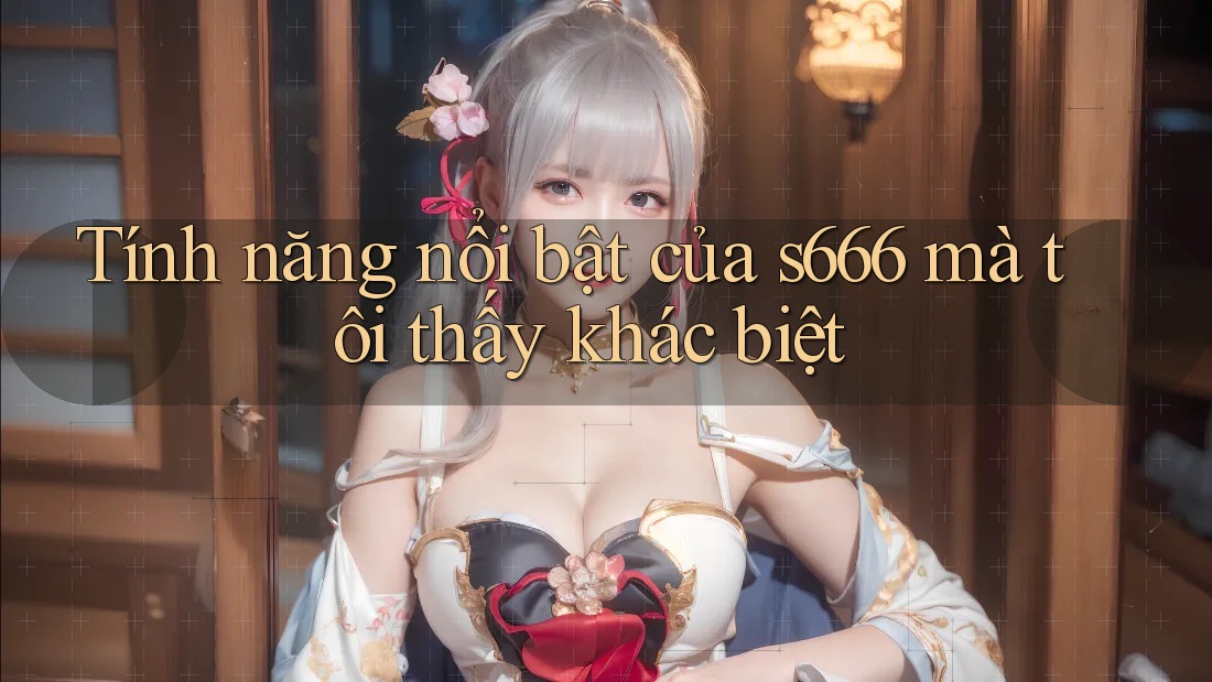Tính năng nổi bật của s666 mà tôi thấy khác biệt Tính năng nổi bật của s666 mà tôi thấy khác biệt
