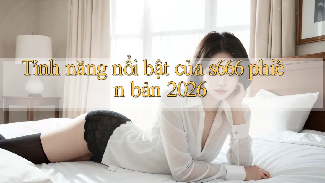Tính năng nổi bật của s666 phiên bản 2026 Tính năng nổi bật của s666 phiên bản 2026