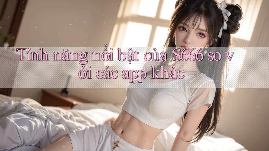 Tính năng nổi bật của S666 so với các app khác Tính năng nổi bật của S666 so với các app khác
