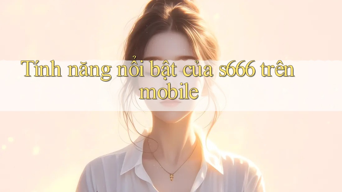 Tính năng nổi bật của s666 trên mobile Tính năng nổi bật của s666 trên mobile