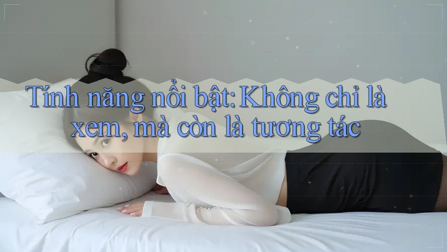 Tính năng nổi bật: Không chỉ là xem, mà còn là tương tác Tính năng nổi bật: Không chỉ là xem, mà còn là tương tác